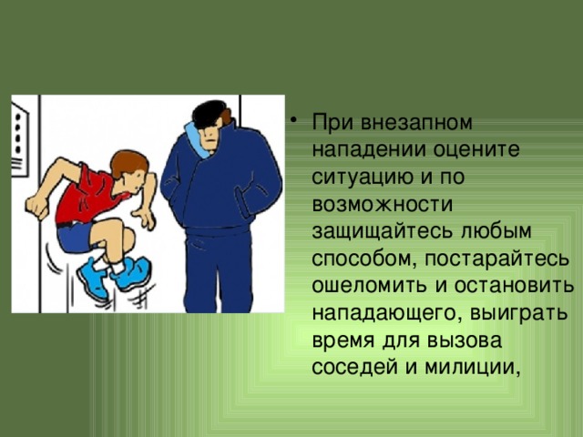 При внезапном нападении оцените ситуацию и по возможности защищайтесь любым способом, постарайтесь ошеломить и остановить нападающего, выиграть время для вызова соседей и милиции, 