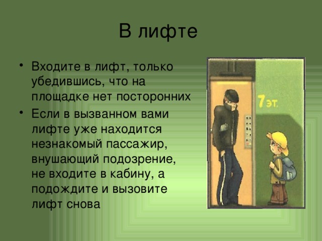 В лифте Входите в лифт, только убедившись, что на площадке нет посторонних Если в вызванном вами лифте уже находится незнакомый пассажир, внушающий подозрение, не входите в кабину, а подождите и вызовите лифт снова 