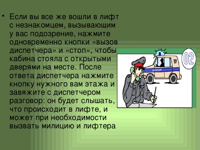 Если вы все же вошли в лифт с незнакомцем, вызывающим у вас подозрение, нажмите одновременно кнопки «вызов диспетчера» и «стоп», чтобы кабина стояла с открытыми дверями на месте. После ответа диспетчера нажмите кнопку нужного вам этажа и завяжите с диспетчером разговор: он будет слышать, что происходит в лифте, и может при необходимости вызвать милицию и лифтера 