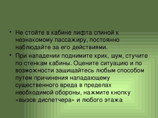 Не стойте в кабине лифта спиной к незнакомому пассажиру, постоянно наблюдайте за его действиями. При нападении поднимите крик, шум, стучите по стенкам кабины. Оцените ситуацию и по возможности защищайтесь любым способом путем причинения нападающему существенного вреда в пределах необходимой обороны, нажмите кнопку «вызов диспетчера» и любого этажа 