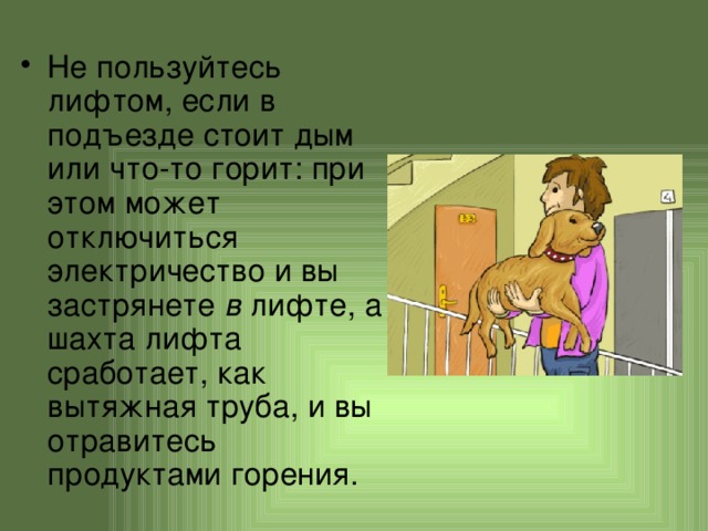 Не пользуйтесь лифтом, если в подъезде стоит дым или что-то горит: при этом может отключиться электричество и вы застрянете в лифте, а шахта лифта сработает, как вытяжная труба, и вы отравитесь продуктами горения. 