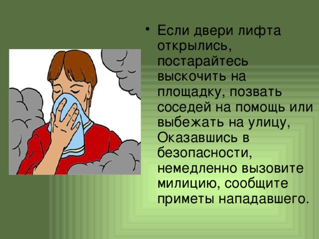 Если двери лифта открылись, постарайтесь выскочить на площадку, позвать соседей на помощь или выбежать на улицу, Оказавшись в безопасности, немедленно вызовите милицию, сообщите приметы нападавшего. 