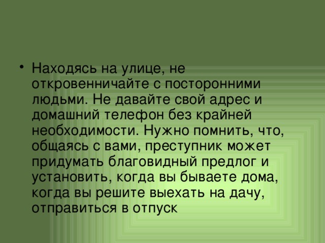 Находясь на улице, не откровенничайте с посторонними людьми. Не давайте свой адрес и домашний телефон без крайней необходимости. Нужно помнить, что, общаясь с вами, преступник может придумать благовидный предлог и установить, когда вы бываете дома, когда вы решите выехать на дачу, отправиться в отпуск 