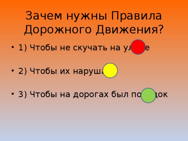 Зачем нужны Правила Дорожного Движения? 1) Чтобы не скучать на улице 2) Чтобы их нарушать 3) Чтобы на дорогах был порядок 