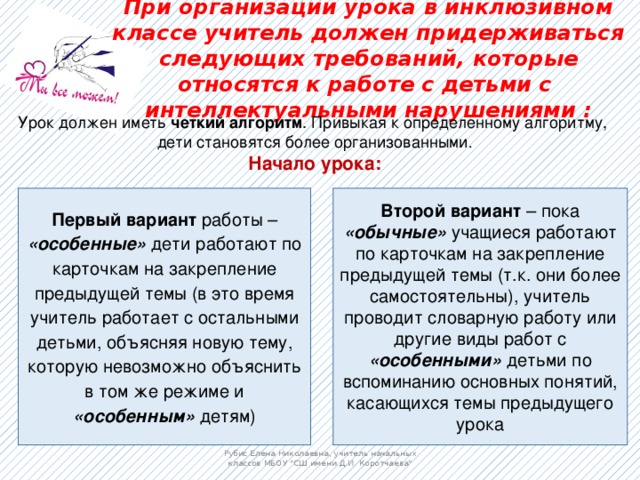 При организации урока в инклюзивном классе учитель должен придерживаться следующих требований, которые относятся к работе с детьми с интеллектуальными нарушениями :   Урок должен иметь четкий алгоритм . Привыкая к определенному алгоритму, дети становятся более организованными . Начало урока: Первый вариант работы – «особенные» дети работают по карточкам на закрепление предыдущей темы (в это время учитель работает с остальными детьми, объясняя новую тему, которую невозможно объяснить в том же режиме и «особенным» детям) Второй вариант – пока «обычные» учащиеся работают по карточкам на закрепление предыдущей темы (т.к. они более самостоятельны), учитель проводит словарную работу или другие виды работ с «особенными» детьми по вспоминанию основных понятий, касающихся темы предыдущего урока Рубис Елена Николаевна, учитель начальных классов МБОУ 