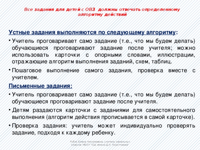 Все задания для детей с ОВЗ должны отвечать определенному алгоритму действий   Устные задания выполняются по следующему алгоритму : Учитель проговаривает само задание (т.е., что мы будем делать) обучающиеся проговаривают задание после учителя; можно использовать карточки с опорными словами, иллюстрации, отражающие алгоритм выполнения заданий, схем, таблиц. Пошаговое выполнение самого задания, проверка вместе с учителем. Письменные задания: Учитель проговаривает само задание (т.е., что мы будем делать) обучающиеся проговаривают задание после учителя. Детям раздаются карточки с заданиями для самостоятельного выполнения (алгоритм действия прописывается в самой карточке). Проверка задания: учитель может индивидуально проверять задание, подходя к каждому ребенку. Рубис Елена Николаевна, учитель начальных классов МБОУ 