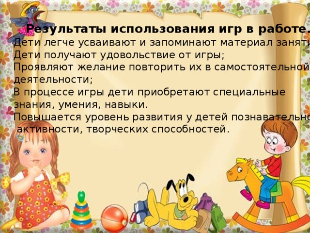 Результаты использования игр в работе. Дети легче усваивают и запоминают материал занятия; Дети получают удовольствие от игры; Проявляют желание повторить их в самостоятельной деятельности; В процессе игры дети приобретают специальные знания, умения, навыки. Повышается уровень развития у детей познавательной  активности, творческих способностей. 
