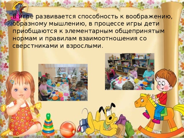 В игре развивается способность к воображению, образному мышлению, в процессе игры дети приобщаются к элементарным общепринятым нормам и правилам взаимоотношения со сверстниками и взрослыми. 