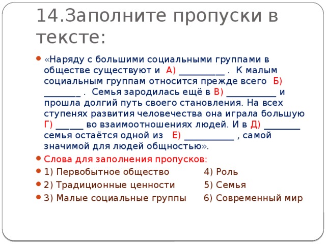 14.Заполните пропуски в тексте: «Наряду с большими социальными группами в обществе существуют и А) __________ . К малым социальным группам относится прежде всего Б) ________ . Семья зародилась ещё в В) ___________ и прошла долгий путь своего становления. На всех ступенях развития человечества она играла большую Г) ______ во взаимоотношениях людей. И в Д) ________ семья остаётся одной из Е) ___________ , самой значимой для людей общностью». Слова для заполнения пропусков: 1) Первобытное общество 4) Роль 2) Традиционные ценности 5) Семья 3) Малые социальные группы 6) Современный мир 