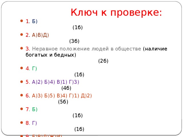  Ключ к проверке: 1 . Б) (1б) 2 . А)В)Д) (3б) 3. Неравное положение людей в обществе (наличие богатых и бедных) (2б) 4 . Г) (1б) 5. А)2) Б)4) В)1) Г)3) (4б) 6 . А)3) Б)5) В)4) Г)1) Д)2) (5б) 7 . Б) (1б) 8 . Г) (1б) 9. Б)В)Д)Ж)И) (5б) 10. А) (1б) 11. А)1) Б)4) В)2) Г)3) (4б) 12. А)3) Б)1) В)2) (3б) 13. Все понятия имеют отношение к правилам поведения (2б) 14 . А)3) Б)5) В)1) Г)4) Д)6) Е)2) (6б) 15. Социальная сфера (2б) 