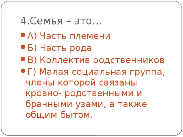 4.Семья – это… А) Часть племени Б) Часть рода В) Коллектив родственников Г) Малая социальная группа, члены которой связаны кровно- родственными и брачными узами, а также общим бытом. 