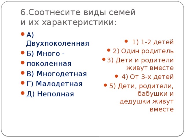 6.Соотнесите виды семей  и их характеристики: А) Двухпоколенная Б) Много - поколенная В) Многодетная Г) Малодетная Д) Неполная 1) 1-2 детей 2) Один родитель 3) Дети и родители живут вместе 4) От 3-х детей 5) Дети, родители, бабушки и дедушки живут вместе 