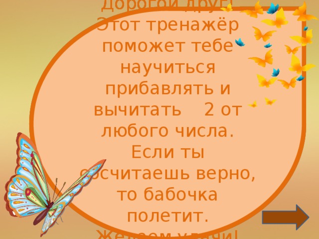 Дорогой друг! Этот тренажёр поможет тебе научиться прибавлять и вычитать 2 от любого числа. Если ты сосчитаешь верно, то бабочка полетит. Желаем удачи!