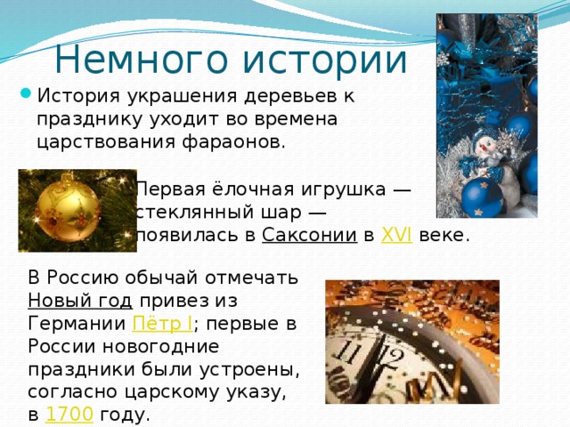 Немного истории История украшения деревьев к празднику уходит во времена царствования фараонов. Первая ёлочная игрушка — стеклянный шар — появилась в Саксонии в XVI веке. В Россию обычай отмечать Новый год привез из Германии Пётр I ; первые в России новогодние праздники были устроены, согласно царскому указу, в 1700 году. 