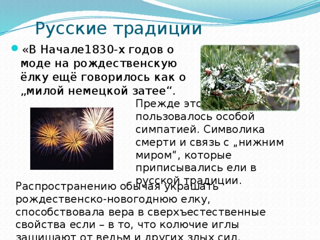 Русские традиции «В Начале1830-х годов о моде на рождественскую ёлку ещё говорилось как о „милой немецкой затее“. Прежде это дерево... не пользовалось особой симпатией. Символика смерти и связь с „нижним миром“, которые приписывались ели в русской традиции. Распространению обычая украшать рождественско-новогоднюю елку, способствовала вера в сверхъестественные свойства если – в то, что колючие иглы защищают от ведьм и других злых сил. 