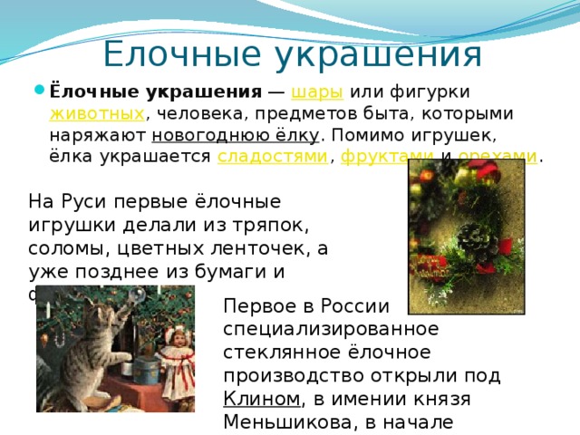 Елочные украшения Ёлочные украшения — шары или фигурки животных , человека, предметов быта, которыми наряжают новогоднюю ёлку . Помимо игрушек, ёлка украшается сладостями , фруктами и орехами . На Руси первые ёлочные игрушки делали из тряпок, соломы, цветных ленточек, а уже позднее из бумаги и фольги. Первое в России специализированное стеклянное ёлочное производство открыли под Клином , в имении князя Меньшикова, в начале XIX века . 