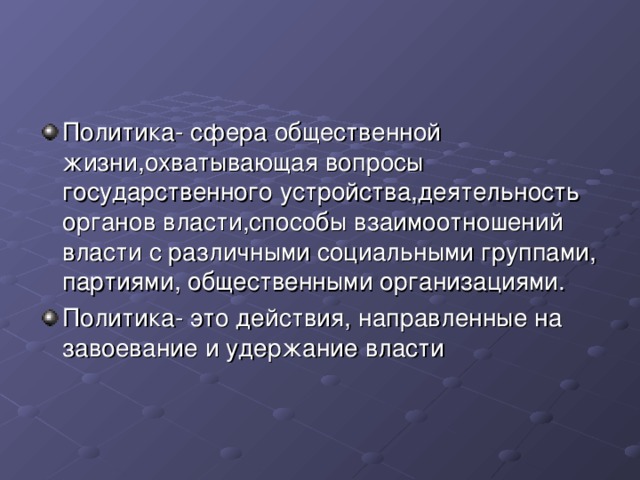 Политика- сфера общественной жизни,охватывающая вопросы государственного устройства,деятельность органов власти,способы взаимоотношений власти с различными социальными группами, партиями, общественными организациями. Политика- это действия, направленные на завоевание и удержание власти 