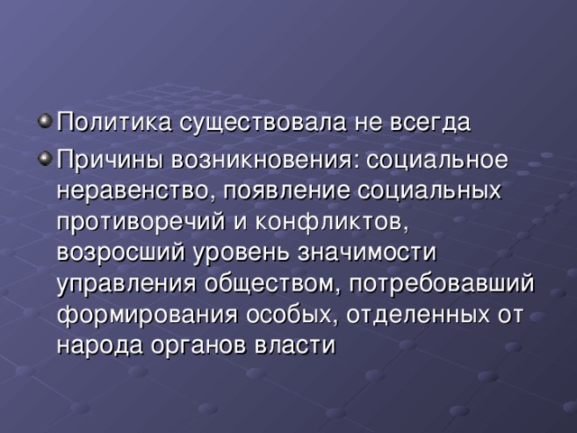 Политика существовала не всегда Причины возникновения: социальное неравенство, появление социальных противоречий и конфликтов, возросший уровень значимости управления обществом, потребовавший формирования особых, отделенных от народа органов власти 