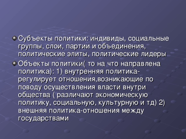 Субъекты политики: индивиды, социальные группы, слои, партии и объединения, политические элиты, политические лидеры Объекты политики( то на что направлена политика): 1) внутренняя политика- регулирует отношения,возникающие по поводу осуществления власти внутри общества ( различают экономическую политику, социальную, культурную и тд) 2) внешняя политика-отношения между государствами 
