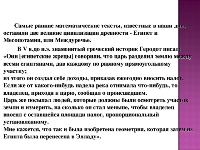  Самые ранние математические тексты, известные в наши дни, оставили две великие цивилизации древности - Египет и Месопотамия, или Междуречье.  В V в.до н.э. знаменитый греческий историк Геродот писал: «Они [египетские жрецы] говорили, что царь разделил землю между всеми египтянами, дав каждому по равному прямоугольному участку;  из этого он создал себе доходы, приказав ежегодно вносить налог.  Если же от какого-нибудь надела река отнимала что-нибудь, то владелец, приходя к царю, сообщал о происшедшем.  Царь же посылал людей, которые должны были осмотреть участок земли и измерить, на сколько он стал меньше, чтобы владелец вносил с оставшейся площади налог, пропорциональный установленному.  Мне кажется, что так и была изобретена геометрия, которая затем из Египта была перенесена в Элладу». 