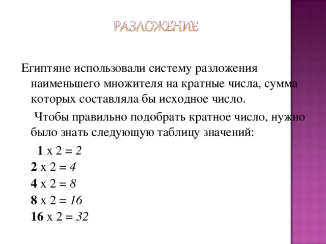 Египтяне использовали систему разложения наименьшего множителя на кратные числа, сумма которых составляла бы исходное число.  Чтобы правильно подобрать кратное число, нужно было знать следующую таблицу значений:  1 x 2 = 2  2 x 2 = 4  4 x 2 = 8  8 x 2 = 16  16 x 2 = 32  