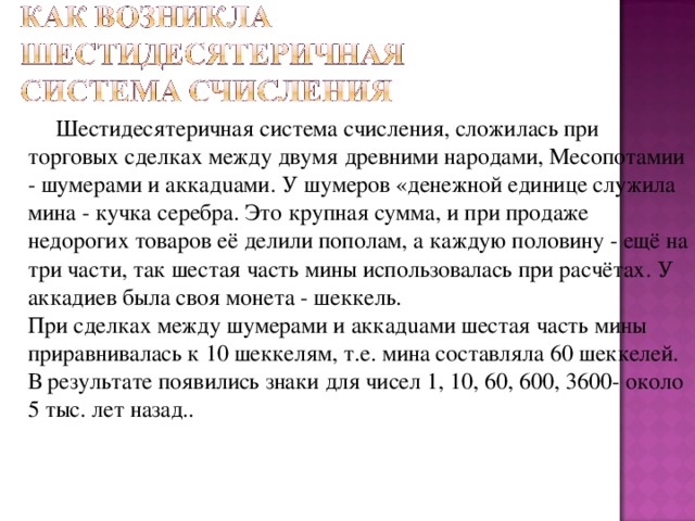  Шестидесятеричная система счисления, сложилась при торговых сделках между двумя древними народами, Месопотамии - шумерами и аккадuами. У шумеров «денежной единице служила мина - кучка серебра. Это крупная сумма, и при продаже недорогих товаров её делили пополам, а каждую половину - ещё на три части, так шестая часть мины использовалась при расчётах. У аккадиев была своя монета - шеккель.  При сделках между шумерами и аккадuами шестая часть мины приравнивалась к 10 шеккелям, т.е. мина составляла 60 шеккелей.  В результате появились знаки для чисел 1, 10, 60, 600, 3600- около 5 тыс. лет назад..   