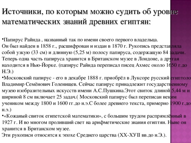 Источники, по которым можно судить об уровне математических знаний древних египтян: Папирус Райнда , названный так по имени своего первого владельца.  Он был найден в 1858 г., расшифрован и издан в 1870 г. Рукопись представляла собой узкую (33 см) и длинную (5,25 м) полосу папируса, содержащую 84 задачи. Теперь одна часть папируса хранится в Британском музее в Лондоне, а другая находится в Нью-Йорке. (папирус Райнда переписал писец Ахмес около 1650 г.до Н.Э.) Московский папирус - его в декабре 1888 г. приобрёл в Лукcope русский египтолог Владимир Семёнович Голенищев. Сейчас папирус принадлежит государственному музею изобразительных искусств имени А.С.Пушкина.Этот свиток длиной 5,44 м и шириной 8 см включает 25 задач.( Московский папирус был переписан неким учеником между 1800 и 1600 гг.до н.э.С более древнего текста, примерно 1900 г.до н.э.) «Кожаный свиток египетской математики», с большим трудом распрямлённый в 1927 г. И во многом проливший свет на арифметические знания египтян. Ныне он хранится в Британском музее.  Эти рукописи относятся к эпохе Среднего царства (ХХ-ХУII вв.до н.Э.).   