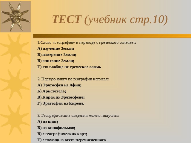 ТЕСТ (учебник стр.10) 1.Слово «география» в переводе с греческого означает: А) изучение Земли; Б) измерение Земли; В) описание Земли; Г) это вообще не греческое слово. 2. Первую книгу по географии написал: А) Эратосфен из Афин; Б) Аристотель; В) Кирен из Эратосфена; Г) Эратосфен из Кирена. 3. Географические сведения можно получить: А) из книг; Б) из кинофильмов; В) с географических карт; Г) с помощью всего перечисленного  