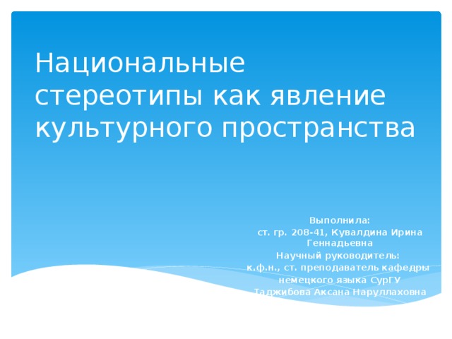 Национальные стереотипы как явление культурного пространства Выполнила: ст. гр. 208-41, Кувалдина Ирина Геннадьевна Научный руководитель: к.ф.н., ст. преподаватель кафедры немецкого языка СурГУ Таджибова Аксана Наруллаховна 