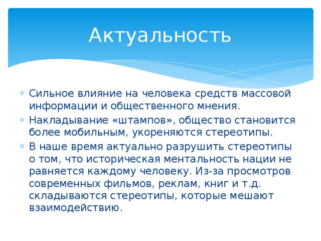 Актуальность Сильное влияние на человека средств массовой информации и общественного мнения. Накладывание «штампов», общество становится более мобильным, укореняются стереотипы. В наше время актуально разрушить стереотипы о том, что историческая ментальность нации не равняется каждому человеку. Из-за просмотров современных фильмов, реклам, книг и т.д. складываются стереотипы, которые мешают взаимодействию. 