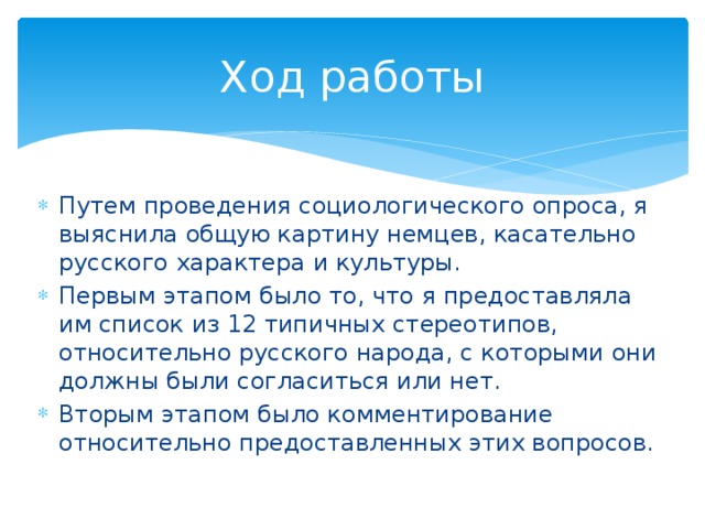 Ход работы Путем проведения социологического опроса, я выяснила общую картину немцев, касательно русского характера и культуры. Первым этапом было то, что я предоставляла им список из 12 типичных стереотипов, относительно русского народа, с которыми они должны были согласиться или нет. Вторым этапом было комментирование относительно предоставленных этих вопросов. 