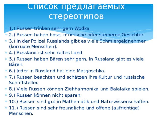 Список предлагаемых стереотипов 1.) Russen trinken sehr gern Wodka. 2.) Russen haben böse, mürrische oder steinerne Gesichter. 3.) In der Polizei Russlands gibt es viele Schmiergeldnehmer (korrupte Menschen). 4.) Russland ist sehr kaltes Land. 5.) Russen haben Bären sehr gern. In Russland gibt es viele Bären. 6.) Jeder in Russland hat eine Matrjoschka. 7.) Russen beachten und schätzen ihre Kultur und russische Schriftsteller. 8.) Viele Russen können Ziehharmonika und Balalaika spielen. 9.) Russen können nicht sparen. 10.) Russen sind gut in Mathematik und Naturwissenschaften. 11.) Russen sind sehr freundliche und offene (aufrichtige) Menschen. 