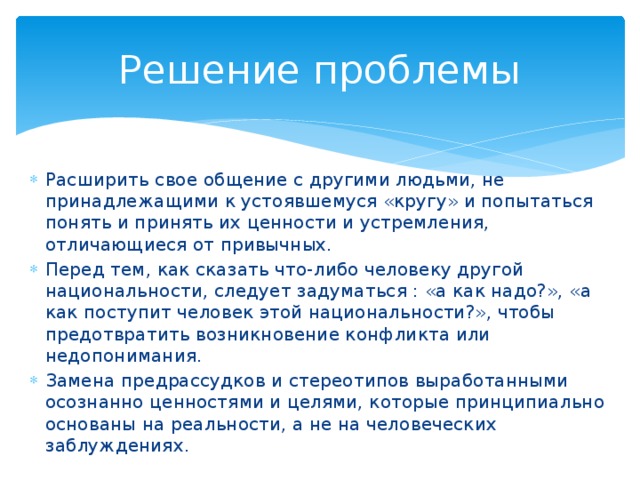 Решение проблемы Расширить свое общение с другими людьми, не принадлежащими к устоявшемуся «кругу» и попытаться понять и принять их ценности и устремления, отличающиеся от привычных. Перед тем, как сказать что-либо человеку другой национальности, следует задуматься : «а как надо?», «а как поступит человек этой национальности?», чтобы предотвратить возникновение конфликта или недопонимания. Замена предрассудков и стереотипов выработанными осознанно ценностями и целями, которые принципиально основаны на реальности, а не на человеческих заблуждениях. 
