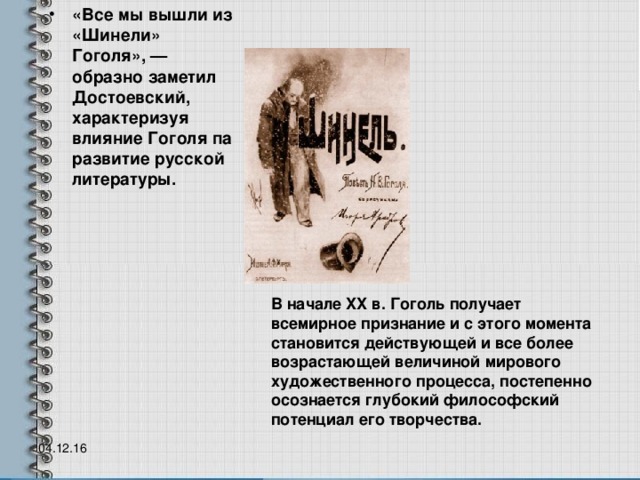 «Все мы вышли из «Шинели» Гоголя», — образно заметил Достоевский, характеризуя влияние Гоголя па развитие русской литературы. В начале XX в. Гоголь получает всемирное признание и с этого момента становится действующей и все более возрастающей величиной мирового художественного процесса, постепенно осознается глубокий философский потенциал его творчества.    04.12.16  