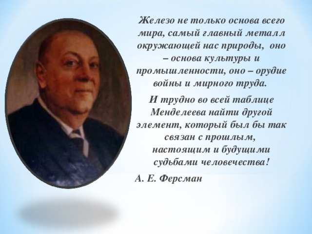Железо не только основа всего мира, самый главный металл окружающей нас природы, оно – основа культуры и промышленности, оно – орудие войны и мирного труда. И трудно во всей таблице Менделеева найти другой элемент, который был бы так связан с прошлым, настоящим и будущими судьбами человечества! А. Е. Ферсман  