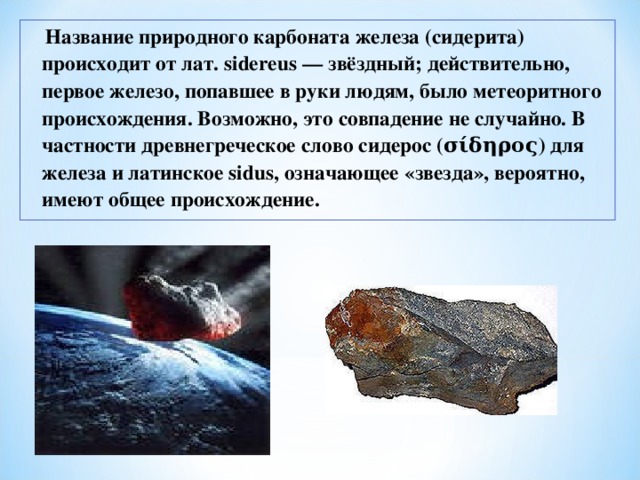  Название природного карбоната железа (сидерита) происходит от лат. sidereus — звёздный; действительно, первое железо, попавшее в руки людям, было метеоритного происхождения. Возможно, это совпадение не случайно. В частности древнегреческое слово сидерос (σίδηρος) для железа и латинское sidus, означающее «звезда», вероятно, имеют общее происхождение.  