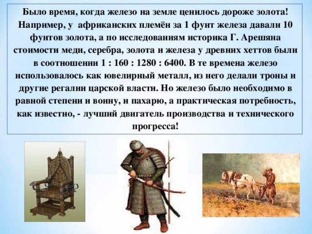 Было время, когда железо на земле ценилось дороже золота! Например, у африканских племён за 1 фунт железа давали 10 фунтов золота, а по исследованиям историка Г. Арешяна стоимости меди, серебра, золота и железа у древних хеттов были в соотношении 1 : 160 : 1280 : 6400. В те времена железо использовалось как ювелирный металл, из него делали троны и другие регалии царской власти. Но железо было необходимо в равной степени и воину, и пахарю, а практическая потребность, как известно, - лучший двигатель производства и технического прогресса! 
