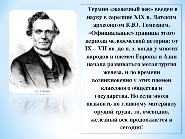  Термин «железный век» введен в науку в середине XIX в. Датским археологом К.Ю. Томсеном. «Официальные» границы этого периода человеческой истории: от IX – VII вв. до н. э. когда у многих народов и племен Европы и Азии начала развиваться металлургия железа, и до времени возникновения у этих племен классового общества и государства. Но если эпохи называть по главному материалу орудий труда, то, очевидно, железный век продолжается и сегодня! 