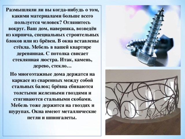 Размышляли ли вы когда-нибудь о том, какими материалами больше всего пользуется человек? Оглянитесь вокруг. Ваш дом, наверняка, возведён из кирпича, специальных строительных блоков или из брёвен. В окна вставлены стёкла. Мебель в вашей квартире деревянная. С потолка свисает стеклянная люстра. Итак, камень, дерево, стекло… Но многоэтажные дома держатся на каркасе из сваренных между собой стальных балок; брёвна сбиваются толстыми железными гвоздями и стягиваются стальными скобами. Мебель тоже держится на гвоздях и шурупах. Окна имеют металлические петли и шпингалеты.  