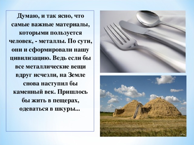 Думаю, и так ясно, что самые важные материалы, которыми пользуется человек, - металлы. По сути, они и сформировали нашу цивилизацию. Ведь если бы все металлические вещи вдруг исчезли, на Земле снова наступил бы каменный век. Пришлось бы жить в пещерах, одеваться в шкуры... 