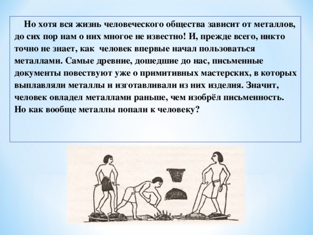 Но хотя вся жизнь человеческого общества зависит от металлов, до сих пор нам о них многое не известно! И, прежде всего, никто точно не знает, как человек впервые начал пользоваться металлами. Самые древние, дошедшие до нас, письменные документы повествуют уже о примитивных мастерских, в которых выплавляли металлы и изготавливали из них изделия. Значит, человек овладел металлами раньше, чем изобрёл письменность. Но как вообще металлы попали к человеку? 