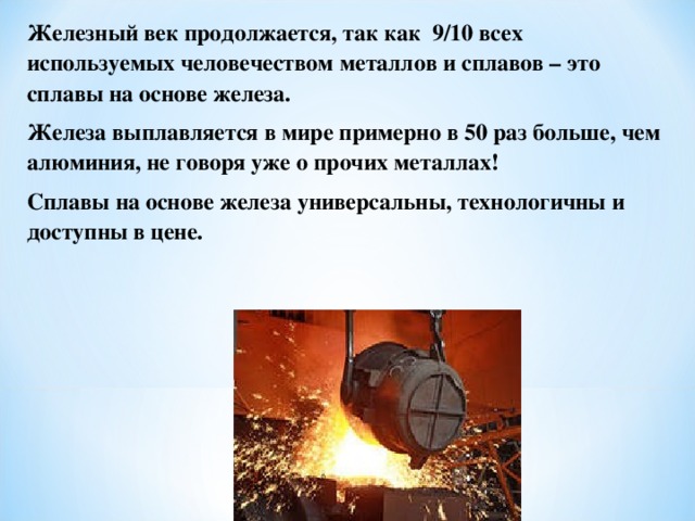 Железный век продолжается, так как 9/10 всех используемых человечеством металлов и сплавов – это сплавы на основе железа. Железа выплавляется в мире примерно в 50 раз больше, чем алюминия, не говоря уже о прочих металлах! Сплавы на основе железа универсальны, технологичны и доступны в цене. 