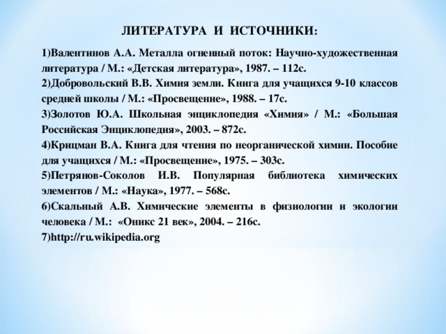 ЛИТЕРАТУРА И ИСТОЧНИКИ : Валентинов А.А. Металла огненный поток: Научно-художественная литература / М.: «Детская литература», 1987. – 112с. Добровольский В.В. Химия земли. Книга для учащихся 9-10 классов средней школы / М.: «Просвещение», 1988. – 17с. Золотов Ю.А. Школьная энциклопедия «Химия» / М.: «Большая Российская Энциклопедия», 2003. – 872с. Крицман В.А. Книга для чтения по неорганической химии. Пособие для учащихся / М.: «Просвещение», 1975. – 303с. Петрянов-Соколов И.В. Популярная библиотека химических элементов / М.: «Наука», 1977. – 568с. Скальный А.В. Химические элементы в физиологии и экологии человека / М.: «Оникс 21 век», 2004. – 216с. http://ru.wikipedia.org 