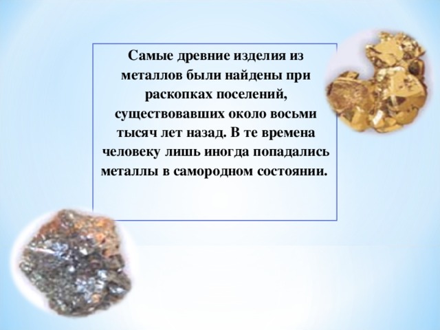Самые древние изделия из металлов были найдены при раскопках поселений, существовавших около восьми тысяч лет назад. В те времена человеку лишь иногда попадались металлы в самородном состоянии. 