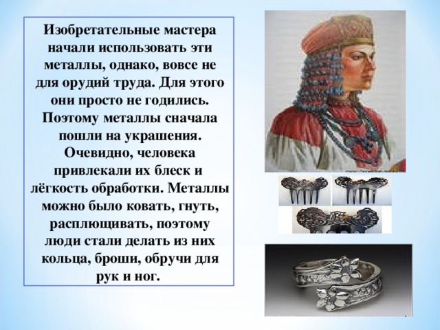 Изобретательные мастера начали использовать эти металлы, однако, вовсе не для орудий труда. Для этого они просто не годились. Поэтому металлы сначала пошли на украшения. Очевидно, человека привлекали их блеск и лёгкость обработки. Металлы можно было ковать, гнуть, расплющивать, поэтому люди стали делать из них кольца, броши, обручи для рук и ног. 