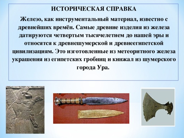 ИСТОРИЧЕСКАЯ СПРАВКА Железо, как инструментальный материал, известно с древнейших времён. Самые древние изделия из железа датируются четвертым тысячелетием до нашей эры и относятся к древнешумерской и древнеегипетской цивилизациям. Это изготовленные из метеоритного железа украшения из египетских гробниц и кинжал из шумерского города Ура. 