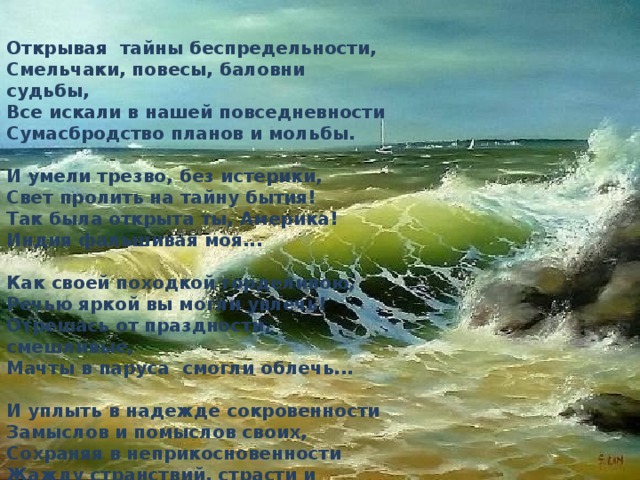 Открывая  тайны беспредельности,  Смельчаки, повесы, баловни судьбы,  Все искали в нашей повседневности  Сумасбродство планов и мольбы.   И умели трезво, без истерики,  Свет пролить на тайну бытия!  Так была открыта ты, Америка!  Индия фальшивая моя...   Как своей походкой горделивою,  Речью яркой вы могли увлечь!  Отрешась от праздности, смешливые,  Мачты в паруса  смогли облечь...   И уплыть в надежде сокровенности  Замыслов и помыслов своих,  Сохраняя в неприкосновенности  Жажду странствий, страсти и любви. 