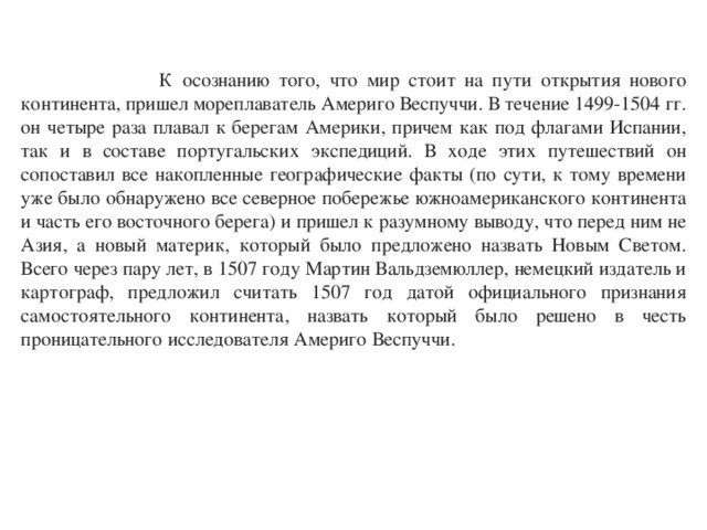  К осознанию того, что мир стоит на пути открытия нового континента, пришел мореплаватель Америго Веспуччи. В течение 1499-1504 гг. он четыре раза плавал к берегам Америки, причем как под флагами Испании, так и в составе португальских экспедиций. В ходе этих путешествий он сопоставил все накопленные географические факты (по сути, к тому времени уже было обнаружено все северное побережье южноамериканского континента и часть его восточного берега) и пришел к разумному выводу, что перед ним не Азия, а новый материк, который было предложено назвать Новым Светом. Всего через пару лет, в 1507 году Мартин Вальдземюллер, немецкий издатель и картограф, предложил считать 1507 год датой официального признания самостоятельного континента, назвать который было решено в честь проницательного исследователя Америго Веспуччи. 