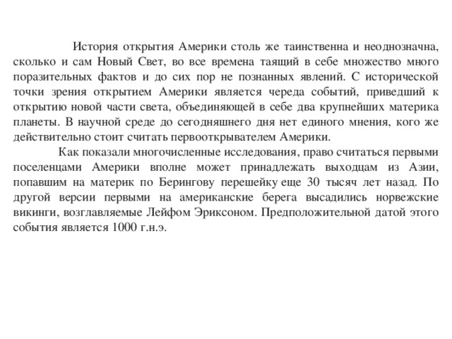  История открытия Америки столь же таинственна и неоднозначна, сколько и сам Новый Свет, во все времена таящий в себе множество много поразительных фактов и до сих пор не познанных явлений. С исторической точки зрения открытием Америки является череда событий, приведший к открытию новой части света, объединяющей в себе два крупнейших материка планеты. В научной среде до сегодняшнего дня нет единого мнения, кого же действительно стоит считать первооткрывателем Америки.  Как показали многочисленные исследования, право считаться первыми поселенцами Америки вполне может принадлежать выходцам из Азии, попавшим на материк по Берингову перешейку еще 30 тысяч лет назад. По другой версии первыми на американские берега высадились норвежские викинги, возглавляемые Лейфом Эриксоном. Предположительной датой этого события является 1000 г.н.э. 