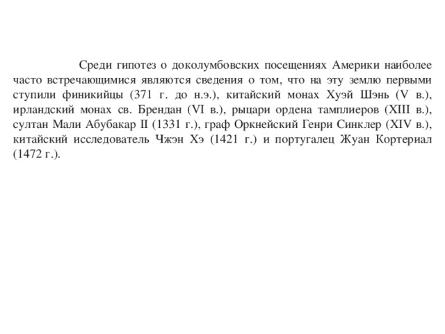  Среди гипотез о доколумбовских посещениях Америки наиболее часто встречающимися являются сведения о том, что на эту землю первыми ступили финикийцы (371 г. до н.э.), китайский монах Хуэй Шэнь (V в.), ирландский монах св. Брендан (VI в.), рыцари ордена тамплиеров (XIII в.), султан Мали Абубакар II (1331 г.), граф Оркнейский Генри Синклер (XIV в.), китайский исследователь Чжэн Хэ (1421 г.) и португалец Жуан Кортериал (1472 г.). 